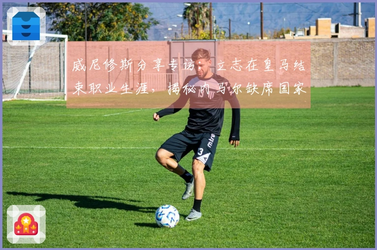 威尼修斯分享专访：立志在皇马结束职业生涯，揭秘内马尔缺席国家队内幕