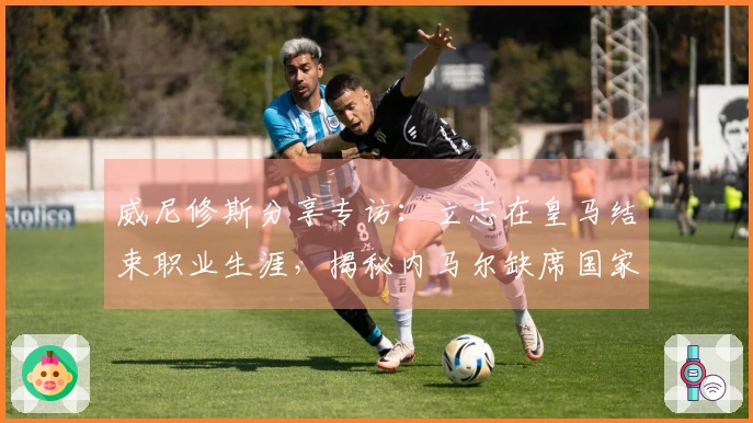 威尼修斯分享专访:立志在皇马结束职业生涯,揭秘内马尔缺席国家队内幕