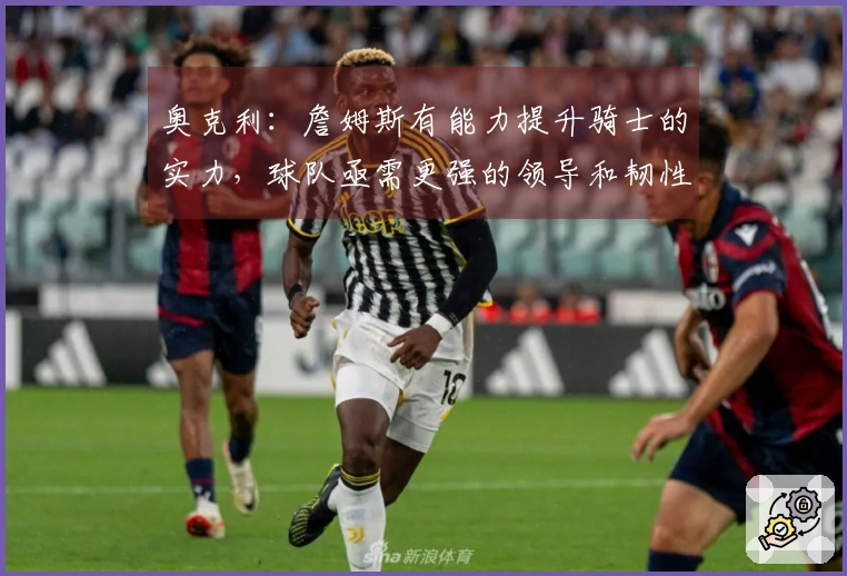 奥克利:詹姆斯有能力提升骑士的实力,球队亟需更强的领导和韧性